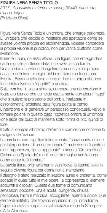 FIGURA NERA SENZA TITOLO 2017 , Acquatinta e stampa a secco, 30x40, carta, oro bianco, legno Ph Marco Diodà Figura Nera Senza Titolo è un’ombra, che emerge dall’ombra. E’ un’opera che decide di mostrarsi allo spettatore come se avesse volontà propria ed esprimendola, volesse concedere la propria visione al pubblico, non per vanità piuttosto come rivelazione. Il nero è il buio; da esso affiora una figura, che emerge dalla carta e grazie al riflesso della luce rivela la sua forma. Una cornice di sezione triangolare crea una vera e propria cassa e definisce i margini del buio, come se fosse una finestra. Essa contribuisce anche a dare un corpo all’opera facendola diventare “oggetto” o scultura. Sulla cornice, in alto a sinistra, compare una decorazione in foglia oro bianco che coincide esattamente con alcuni “raggi” che simulano la proiezione dell’ombra (realizzata in assonometria) proiettata dalla figura posta al centro. L’intenzione è di generare un paradosso concettuale, visivo e formale poiché in questo caso l’ipotetica ombra di un’ombra (che esce dal buio) si manifesta sotto forma di oro, quindi di luce. Il tutto si compie all’interno dell’ampia cornice che contiene lo svolgersi dell’azione. La parola ombra significa letteralmente: “spazio privo di luce per interposizione di un corpo opaco”, ma in senso figurato si dice: “apparenza, figura apparente” e ancora “Ombra dicesi l’Anima e lo Spirito de’ morti, quasi immagine senza corpo, come appunto è l’ombra.” La parola figura originariamente significava fantasma, solo in seguito diventa figura per come noi la intendiamo. Il disegno è stato realizzato in sezione aurea e presenta, come accade in quasi tutte le mie opere, la copresenza di elementi appuntiti e circolari. Queste due forme ci comunicano sensazioni opposte, una è acuta, pungente, chiusa, pericolosa, l’altra è morbida, accogliente, aperta e dolce. Due elementi antitetici che trovano equilibrio in un'unica forma. L’opera è stata stampata in collaborazione con la Stamperia d’Arte Albicocco.