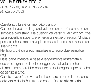 VOLUME SENZA TITOLO 2010, Hanex, 105 x 18 x 25 cm Ph Marco Diodà Questa scultura è un monolito bianco. Quando la vedi, se la guardi velocemente può sembrare un semplice piedistallo. Ma quando vai verso di lei ti accorgi che sulla superficie superiore emerge un leggero segno. Mi piace pensare che la materia voglia mostrarsi, come se avesse una sua volontà. Nel lavoro c’è un unico materiale e ci sono due semplice segni. Nella parte inferiore la base è leggermente rastremata e questo da grande slancio e leggerezza al volume che altrimenti sembrerebbe pesante; e poi il segno superiore che da senso a tutto. Questo lavoro forse vuole farci pensare a come la presenza della vita o di dio è in tutte le cose.. Dentro alla materia.